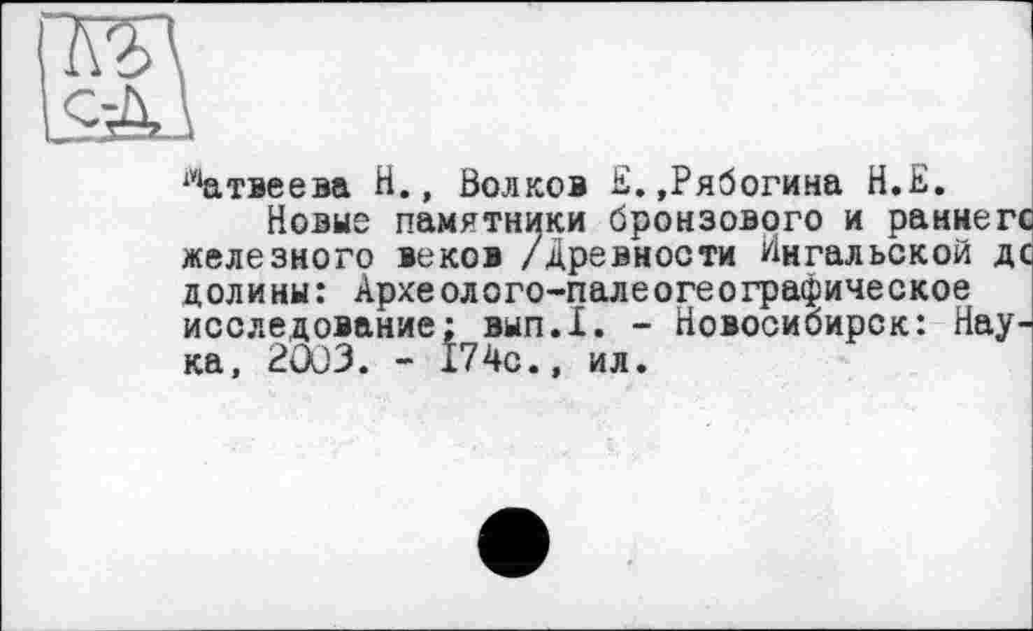 ﻿х**атвеева Н., Волков Е.,Рябогина Н.Е.
Новые памятники бронзового и раннегс железного веков /древности Йнгальской дс долины: Археолого-палеогеографическое исследование: вып.1. - Новосибирск: Наука, 2003. - 174с., ил.